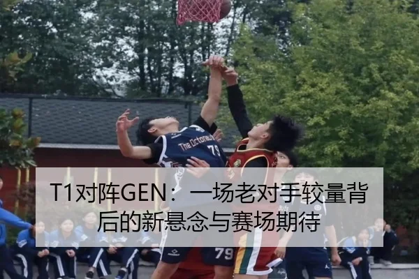T1对阵GEN：一场老对手较量背后的新悬念与赛场期待