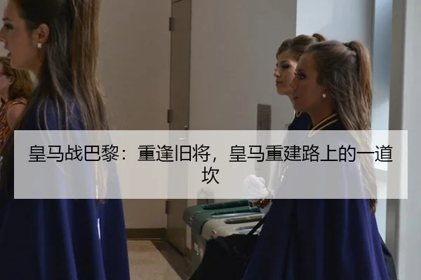 皇马战巴黎：重逢旧将，皇马重建路上的一道坎